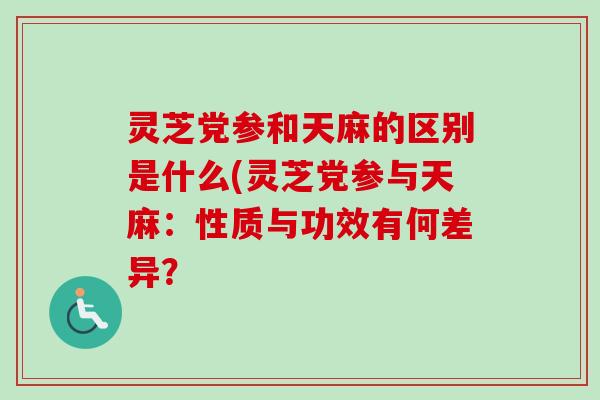 灵芝党参和天麻的区别是什么(灵芝党参与天麻：性质与功效有何差异？