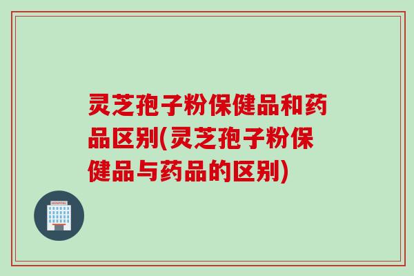 灵芝孢子粉保健品和药品区别(灵芝孢子粉保健品与药品的区别)