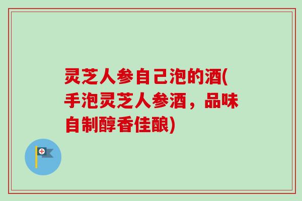 灵芝人参自己泡的酒(手泡灵芝人参酒，品味自制醇香佳酿)