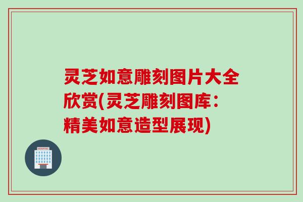 灵芝如意雕刻图片大全欣赏(灵芝雕刻图库：精美如意造型展现)