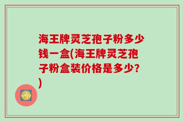 海王牌灵芝孢子粉多少钱一盒(海王牌灵芝孢子粉盒装价格是多少？)