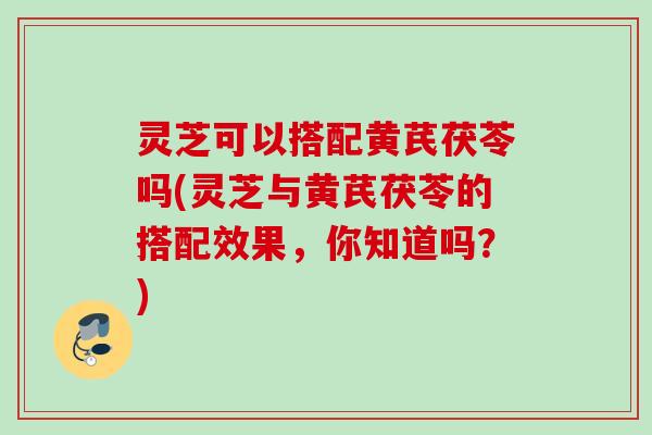 灵芝可以搭配黄芪茯苓吗(灵芝与黄芪茯苓的搭配效果，你知道吗？)
