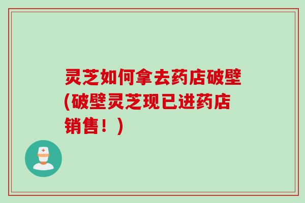 灵芝如何拿去药店破壁(破壁灵芝现已进药店销售!) 灵芝如何拿去药店破壁(破壁灵芝现已进药店销售!)