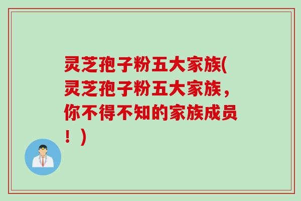 灵芝孢子粉五大家族(灵芝孢子粉五大家族,你不得不知的家族成员!) 灵芝孢子粉五大家族(灵芝孢子粉五大家族,你不得不知的家族成员!)