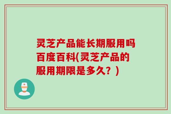 灵芝产品能长期服用吗百度百科(灵芝产品的服用期限是多久？)