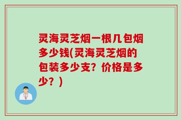 灵海灵芝烟一根几包烟多少钱(灵海灵芝烟的包装多少支？价格是多少？)