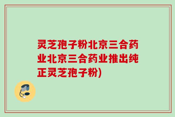 灵芝孢子粉北京三合药业北京三合药业推出纯正灵芝孢子粉)