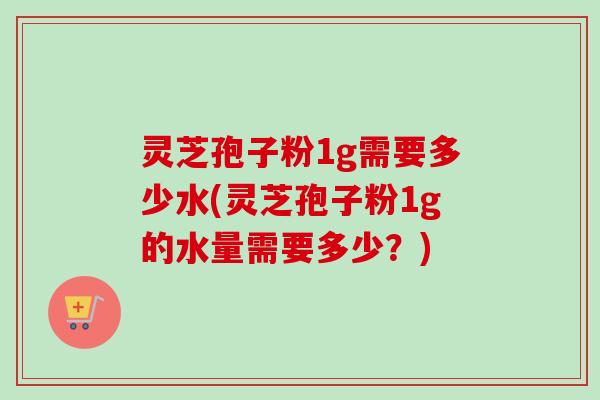 灵芝孢子粉1g需要多少水(灵芝孢子粉1g的水量需要多少？)