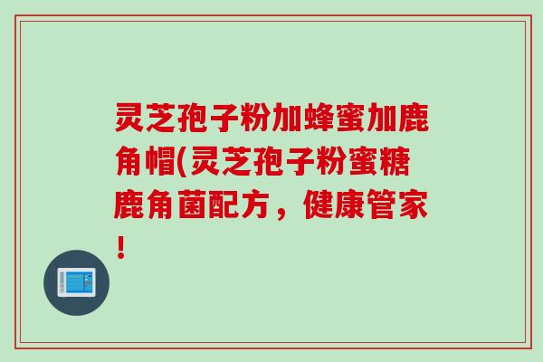 灵芝孢子粉加蜂蜜加鹿角帽(灵芝孢子粉蜜糖鹿角菌配方，健康管家！