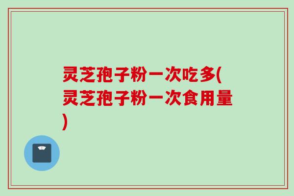 灵芝孢子粉一次吃多(灵芝孢子粉一次食用量)