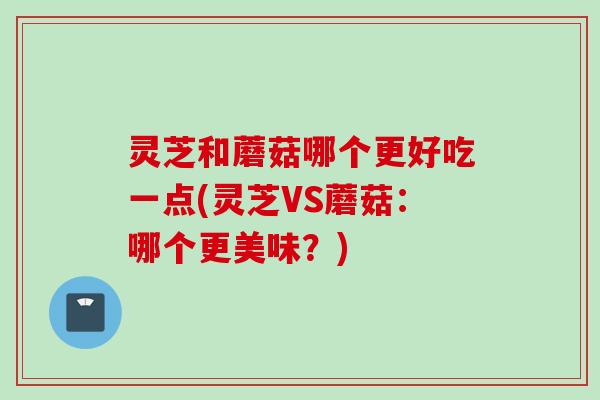 灵芝和蘑菇哪个更好吃一点(灵芝VS蘑菇：哪个更美味？)