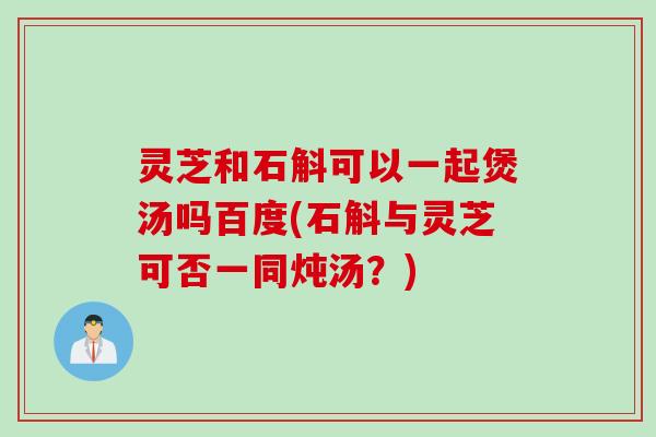 灵芝和石斛可以一起煲汤吗百度(石斛与灵芝可否一同炖汤？)