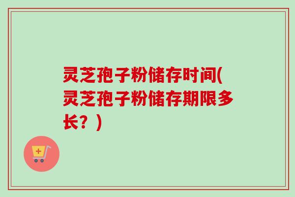 灵芝孢子粉储存时间(灵芝孢子粉储存期限多长？)