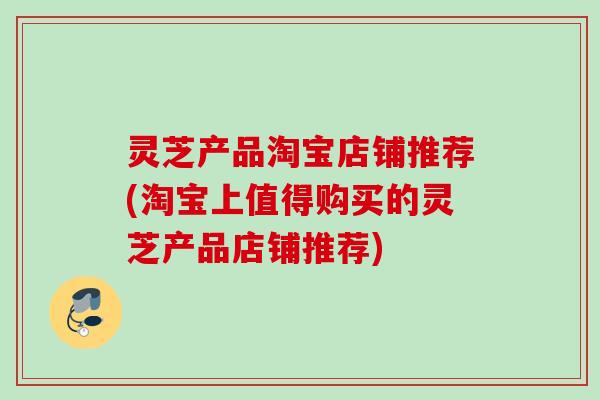 灵芝产品淘宝店铺推荐(淘宝上值得购买的灵芝产品店铺推荐)