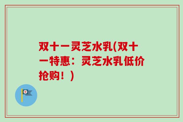 双十一灵芝水乳(双十一特惠:灵芝水乳低价抢购!) 双十一灵芝水乳(双十一特惠:灵芝水乳低价抢购!)