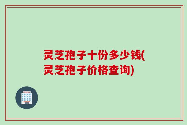 灵芝孢子十份多少钱(灵芝孢子价格查询)
