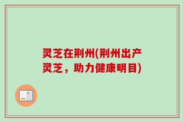 灵芝在荆州(荆州出产灵芝,助力健康明目) 灵芝在荆州(荆州出产灵芝,助力健康明目)