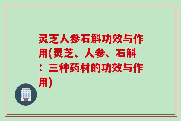 灵芝人参石斛功效与作用(灵芝、人参、石斛：三种药材的功效与作用)