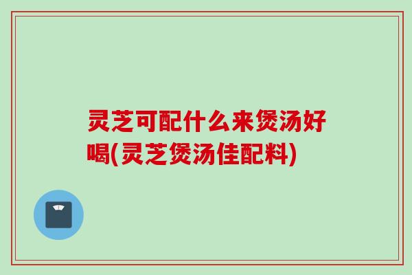 灵芝可配什么来煲汤好喝(灵芝煲汤佳配料)