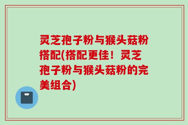 灵芝孢子粉与猴头菇粉搭配(搭配更佳！灵芝孢子粉与猴头菇粉的完美组合)
