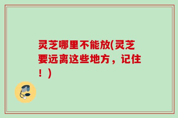 灵芝哪里不能放(灵芝要远离这些地方，记住！)