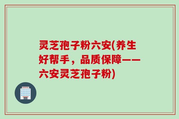 灵芝孢子粉六安(养生好帮手，品质保障——六安灵芝孢子粉)