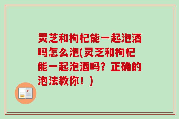灵芝和枸杞能一起泡酒吗怎么泡(灵芝和枸杞能一起泡酒吗？正确的泡法教你！)
