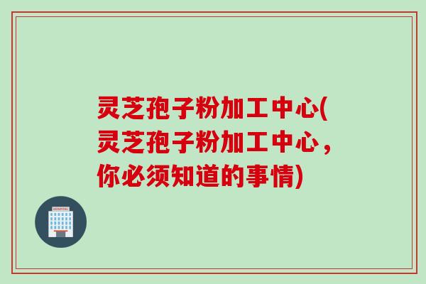 灵芝孢子粉加工中心(灵芝孢子粉加工中心，你必须知道的事情)
