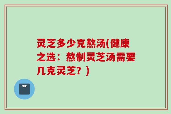 灵芝多少克熬汤(健康之选：熬制灵芝汤需要几克灵芝？)