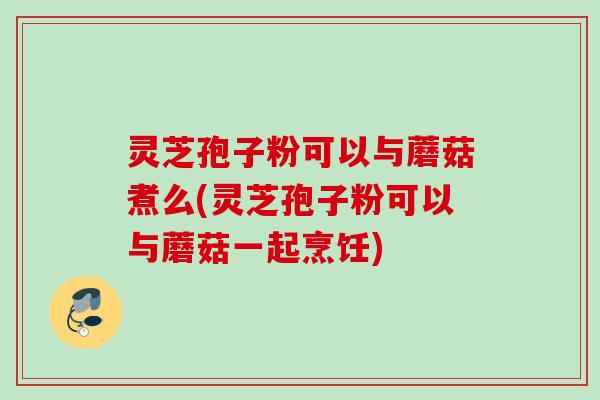 灵芝孢子粉可以与蘑菇煮么(灵芝孢子粉可以与蘑菇一起烹饪)