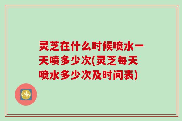 灵芝在什么时候喷水一天喷多少次(灵芝每天喷水多少次及时间表)