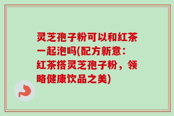 灵芝孢子粉可以和红茶一起泡吗(配方新意：红茶搭灵芝孢子粉，领略健康饮品之美)