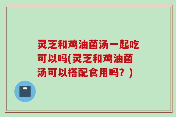 灵芝和鸡油菌汤一起吃可以吗(灵芝和鸡油菌汤可以搭配食用吗？)