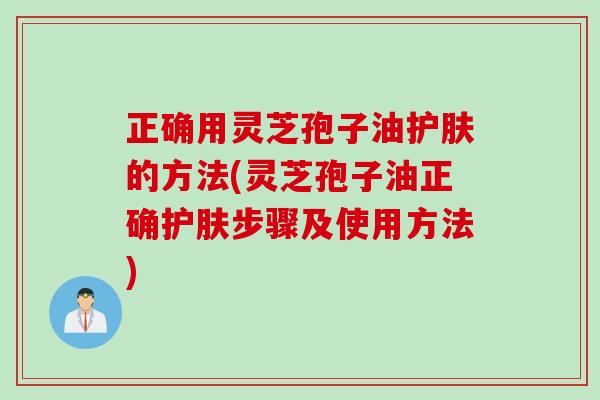 正确用灵芝孢子油护肤的方法(灵芝孢子油正确护肤步骤及使用方法) 正确用灵芝孢子油护肤的方法(灵芝孢子油正确护肤步骤及使用方法)