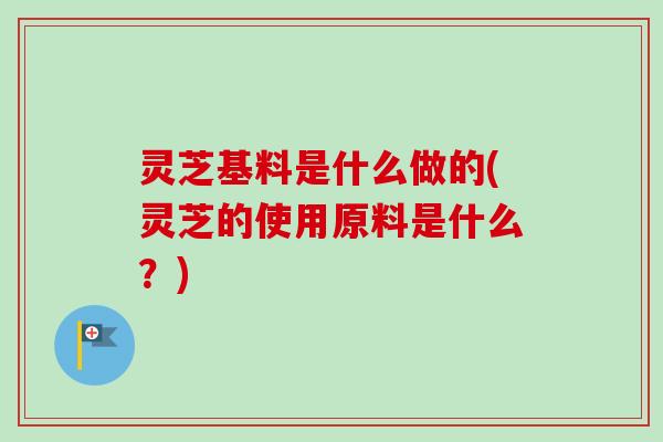 灵芝基料是什么做的(灵芝的使用原料是什么?) 灵芝基料是什么做的(灵芝的使用原料是什么?)