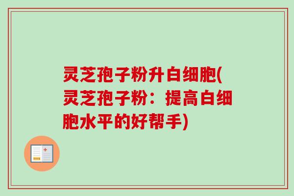灵芝孢子粉升白细胞(灵芝孢子粉：提高白细胞水平的好帮手)