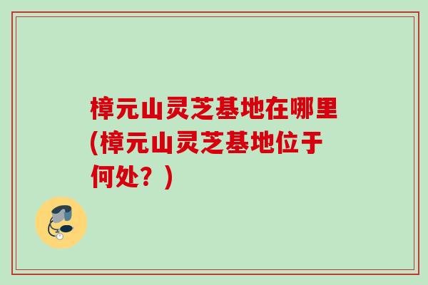 樟元山灵芝基地在哪里(樟元山灵芝基地位于何处？)