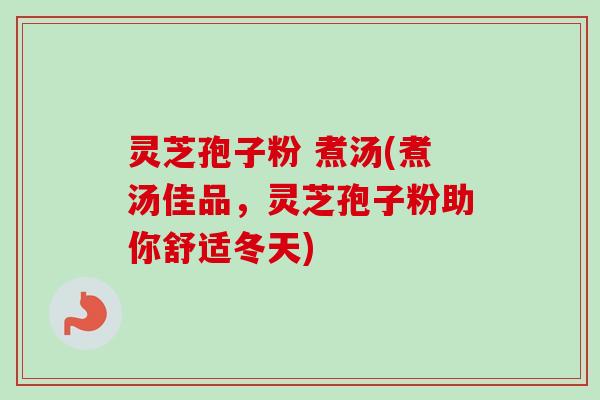 灵芝孢子粉 煮汤(煮汤佳品，灵芝孢子粉助你舒适冬天)
