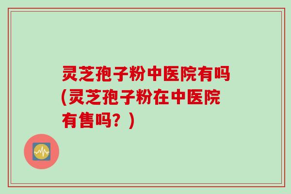 灵芝孢子粉中医院有吗(灵芝孢子粉在中医院有售吗？)