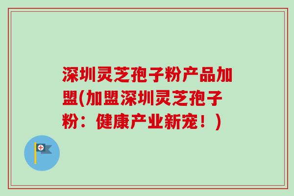 深圳灵芝孢子粉产品加盟(加盟深圳灵芝孢子粉：健康产业新宠！)