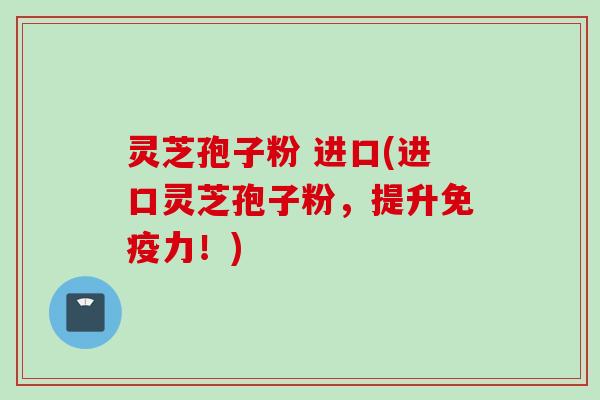 灵芝孢子粉 进口(进口灵芝孢子粉，提升免疫力！)