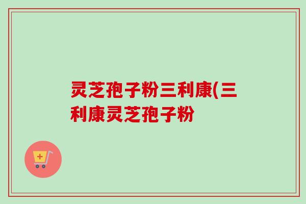 灵芝孢子粉三利康(三利康灵芝孢子粉