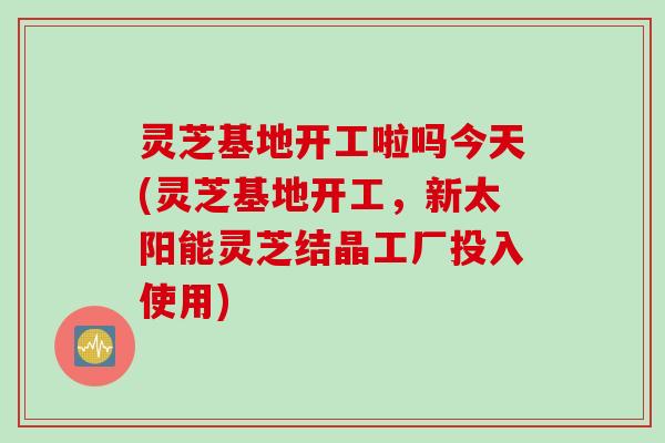 灵芝基地开工啦吗今天(灵芝基地开工，新太阳能灵芝结晶工厂投入使用)