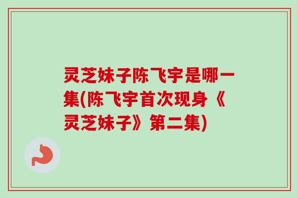 灵芝妹子陈飞宇是哪一集(陈飞宇首次现身《灵芝妹子》第二集)