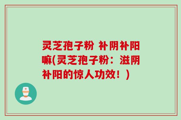 灵芝孢子粉 补阴补阳嘛(灵芝孢子粉：滋阴补阳的惊人功效！)