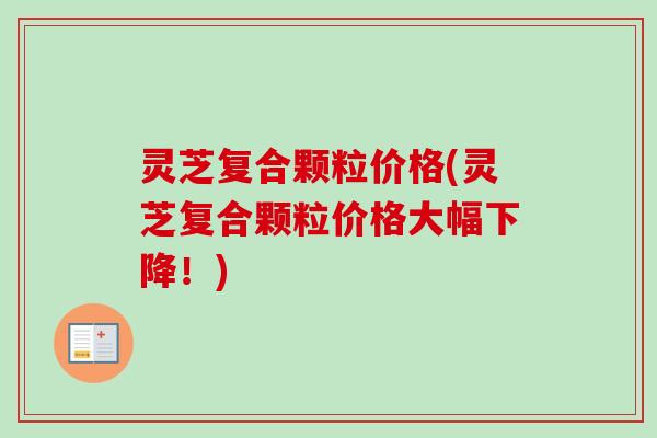 灵芝复合颗粒价格(灵芝复合颗粒价格大幅下降！)