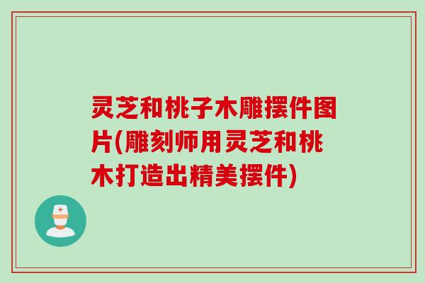 灵芝和桃子木雕摆件图片(雕刻师用灵芝和桃木打造出精美摆件)