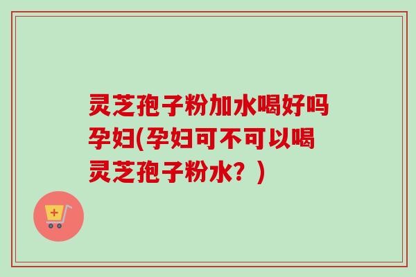 灵芝孢子粉加水喝好吗孕妇(孕妇可不可以喝灵芝孢子粉水？)