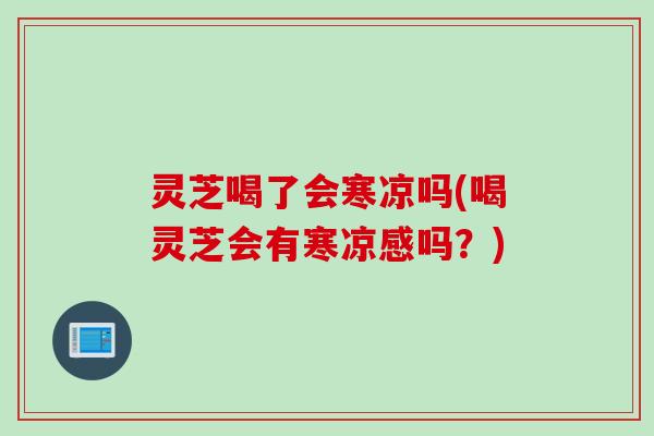 灵芝喝了会寒凉吗(喝灵芝会有寒凉感吗？)