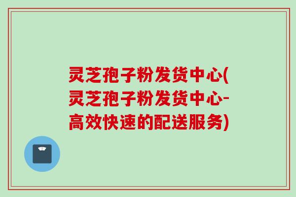 灵芝孢子粉发货中心(灵芝孢子粉发货中心-高效快速的配送服务)